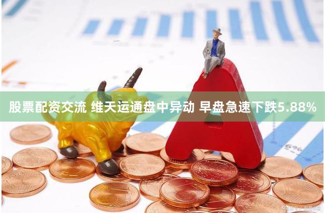 股票配资交流 维天运通盘中异动 早盘急速下跌5.88%