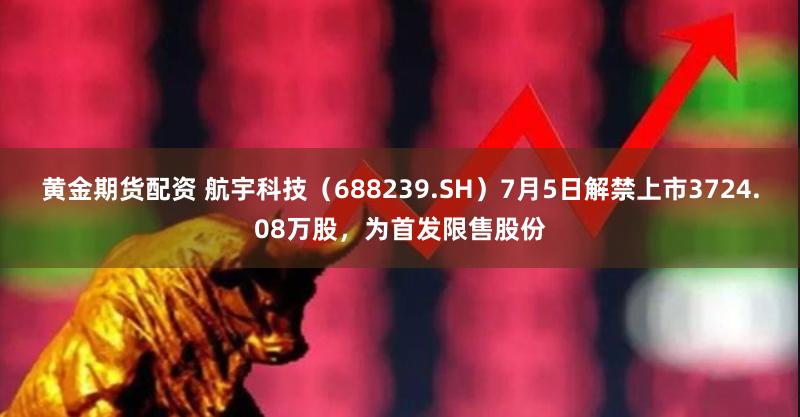 黄金期货配资 航宇科技（688239.SH）7月5日解禁上市3724.08万股，为首发限售股份