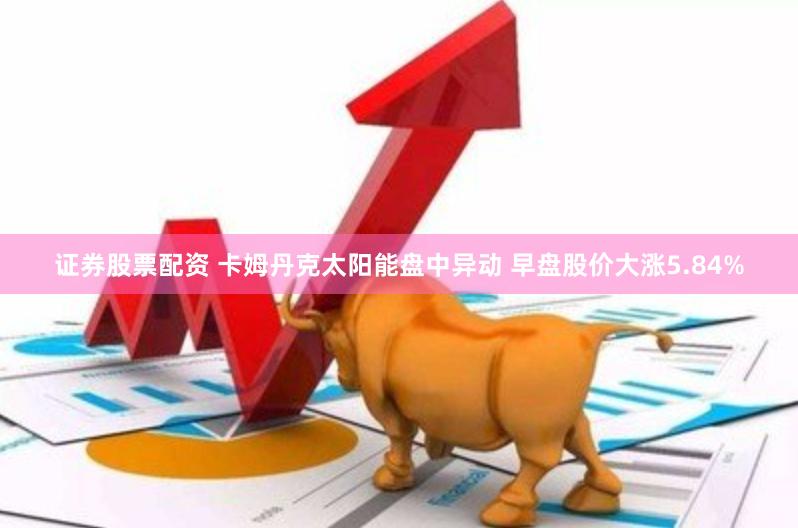 证券股票配资 卡姆丹克太阳能盘中异动 早盘股价大涨5.84%