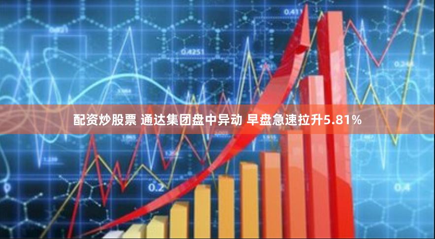 配资炒股票 通达集团盘中异动 早盘急速拉升5.81%