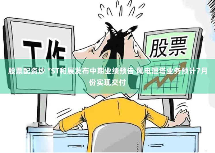 股票配资炒 *ST和展发布中期业绩预告 风电混塔业务预计7月份实现交付