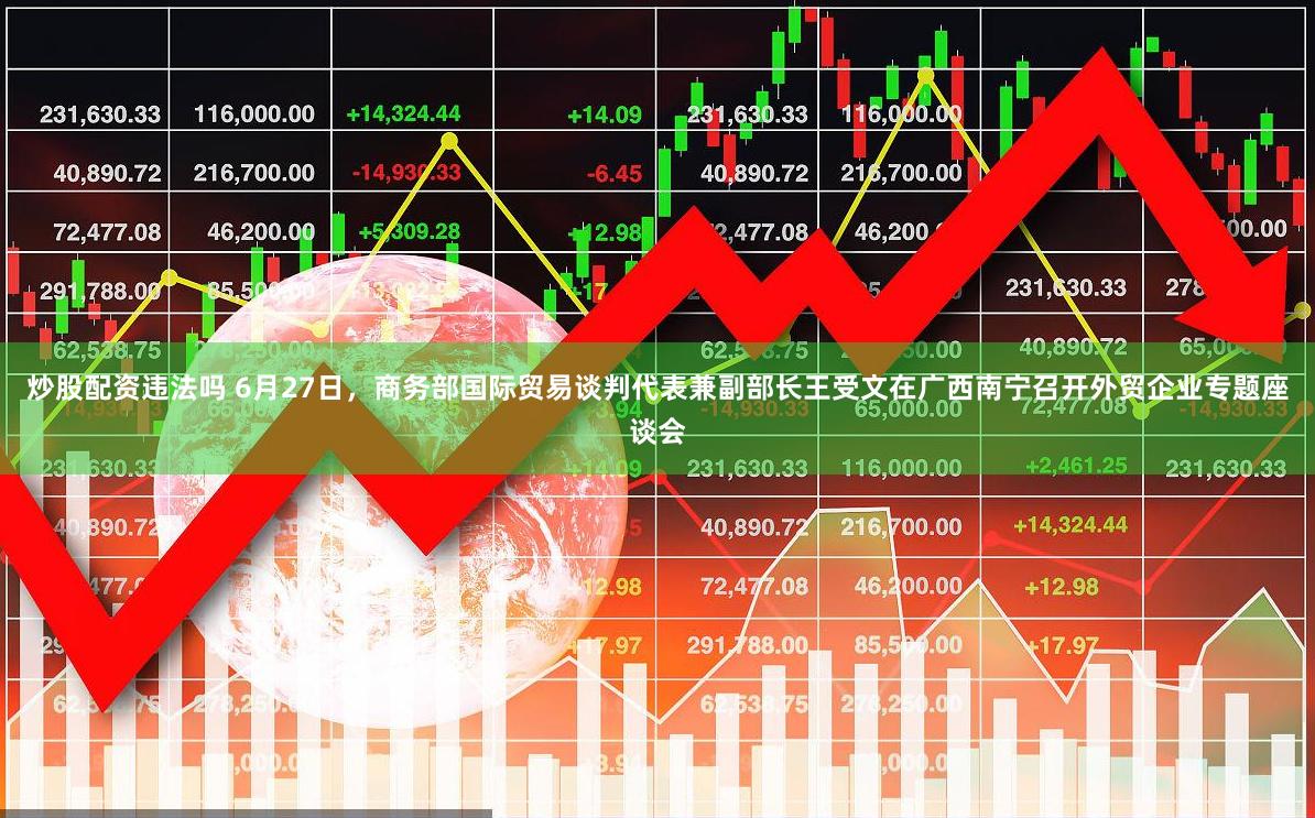 炒股配资违法吗 6月27日，商务部国际贸易谈判代表兼副部长王受文在广西南宁召开外贸企业专题座谈会