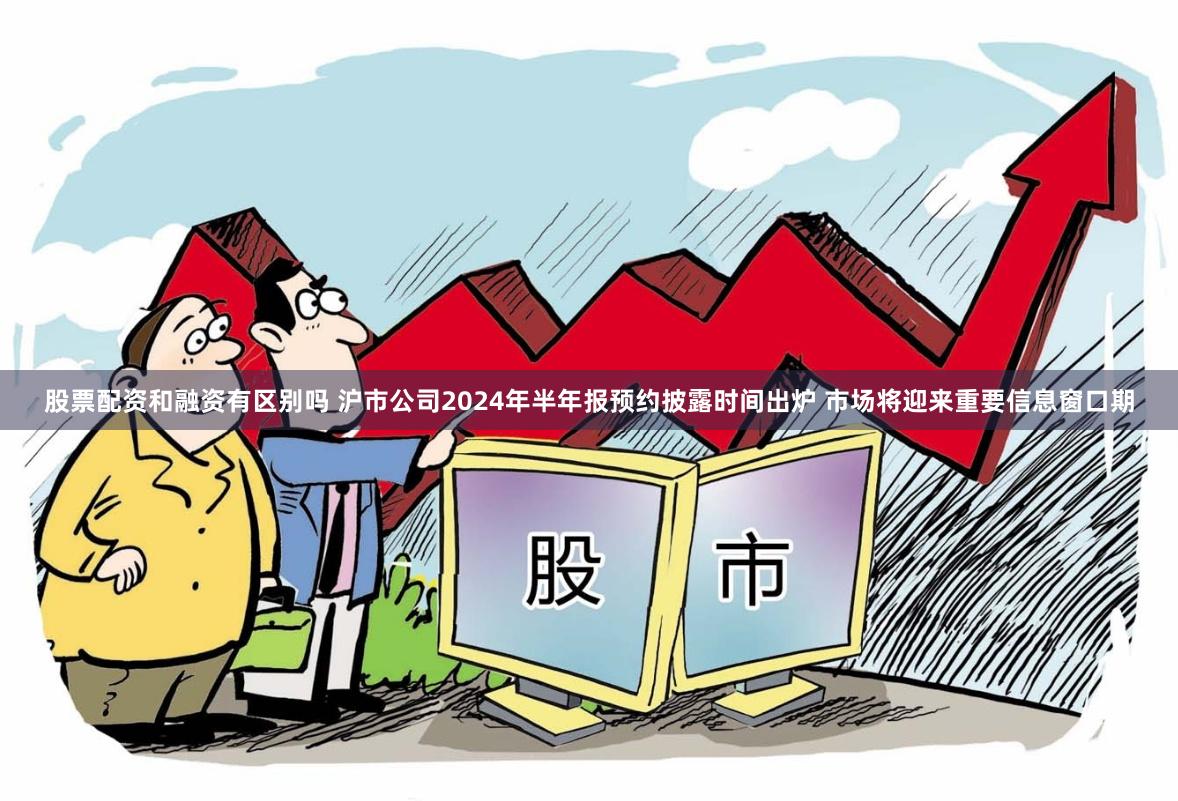 股票配资和融资有区别吗 沪市公司2024年半年报预约披露时间出炉 市场将迎来重要信息窗口期