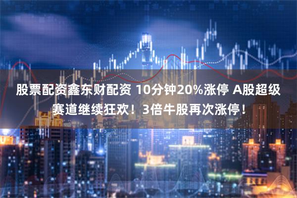 股票配资鑫东财配资 10分钟20%涨停 A股超级赛道继续狂欢！3倍牛股再次涨停！