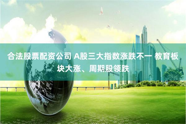 合法股票配资公司 A股三大指数涨跌不一 教育板块大涨、周期股领跌