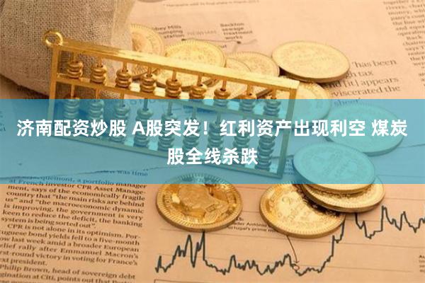 济南配资炒股 A股突发！红利资产出现利空 煤炭股全线杀跌