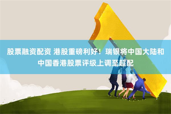股票融资配资 港股重磅利好！瑞银将中国大陆和中国香港股票评级上调至超配