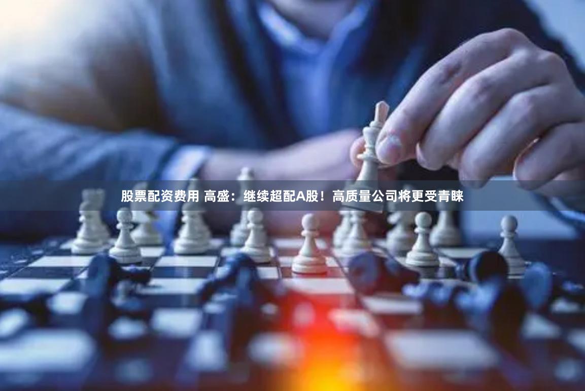 股票配资费用 高盛：继续超配A股！高质量公司将更受青睐
