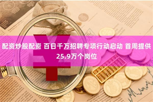 配资炒股配资 百日千万招聘专项行动启动 首周提供25.9万个岗位
