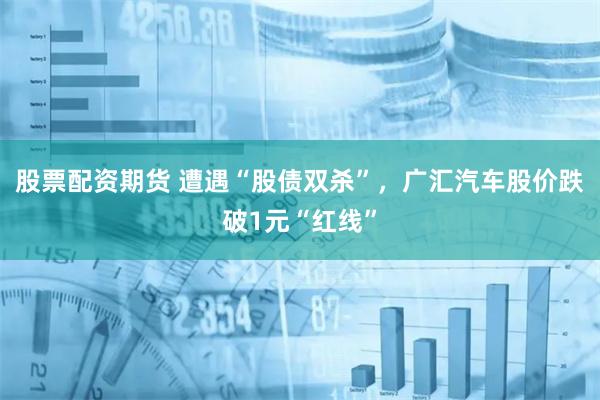 股票配资期货 遭遇“股债双杀”，广汇汽车股价跌破1元“红线”