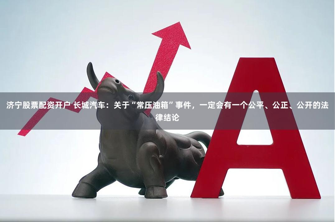 济宁股票配资开户 长城汽车：关于“常压油箱”事件，一定会有一个公平、公正、公开的法律结论