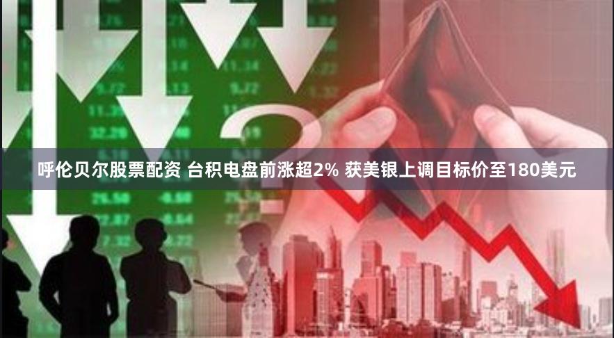 呼伦贝尔股票配资 台积电盘前涨超2% 获美银上调目标价至180美元