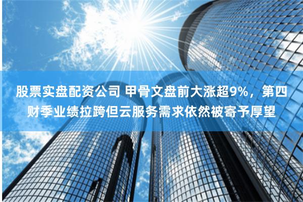 股票实盘配资公司 甲骨文盘前大涨超9%，第四财季业绩拉跨但云服务需求依然被寄予厚望