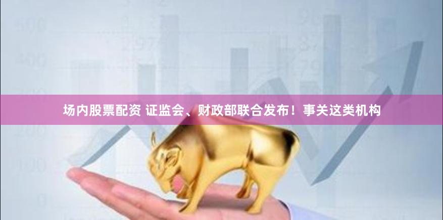 场内股票配资 证监会、财政部联合发布！事关这类机构