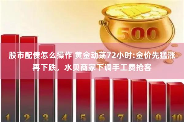 股市配债怎么操作 黄金动荡72小时:金价先猛涨再下跌，水贝商家下调手工费抢客