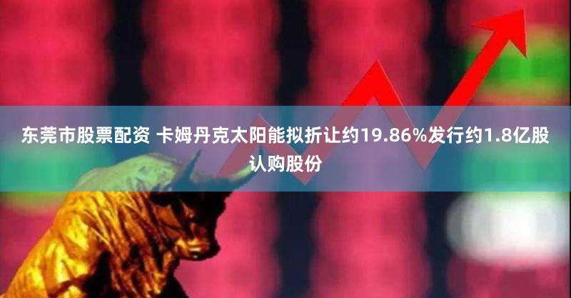 东莞市股票配资 卡姆丹克太阳能拟折让约19.86%发行约1.8亿股认购股份