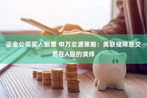 证金公司买入股票 申万宏源策略：美联储降息交易在A股的演绎