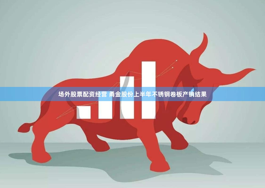 场外股票配资经营 甬金股份上半年不锈钢卷板产销结果