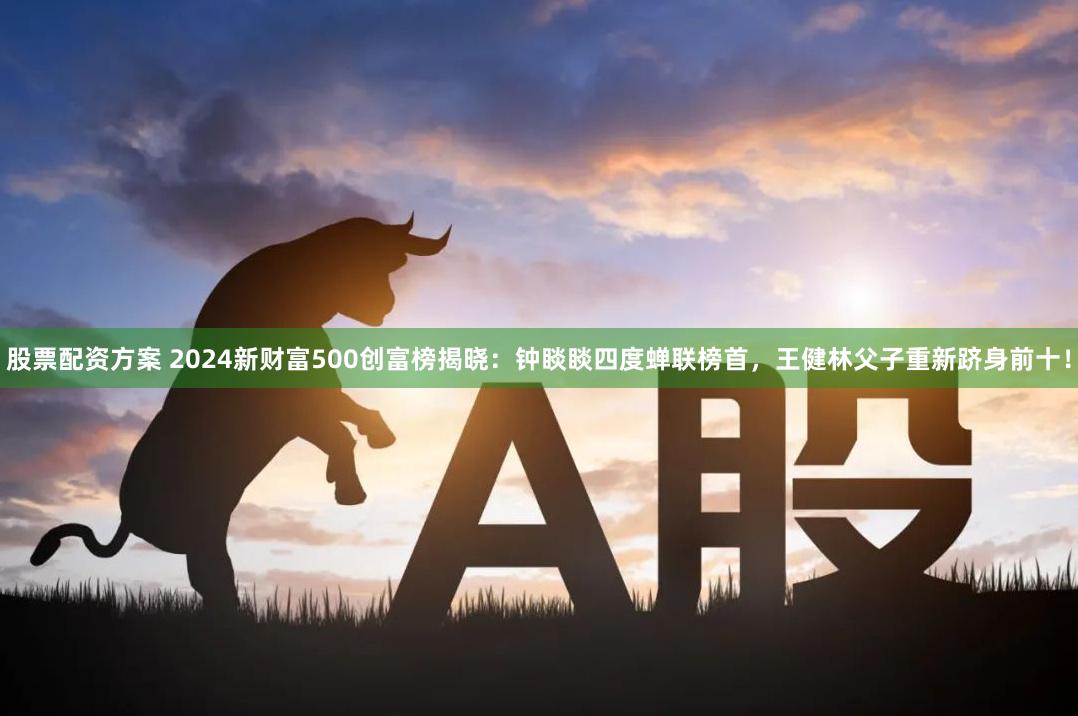 股票配资方案 2024新财富500创富榜揭晓：钟睒睒四度蝉联榜首，王健林父子重新跻身前十！