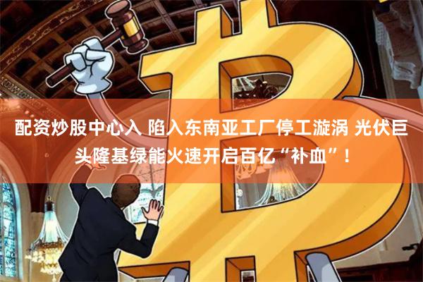 配资炒股中心入 陷入东南亚工厂停工漩涡 光伏巨头隆基绿能火速开启百亿“补血”！