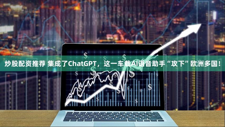 炒股配资推荐 集成了ChatGPT，这一车载AI语音助手“攻下”欧洲多国！