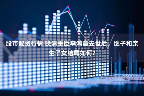 股市配资行情 晚清重臣李鸿章去世后，继子和亲生子女结局如何？