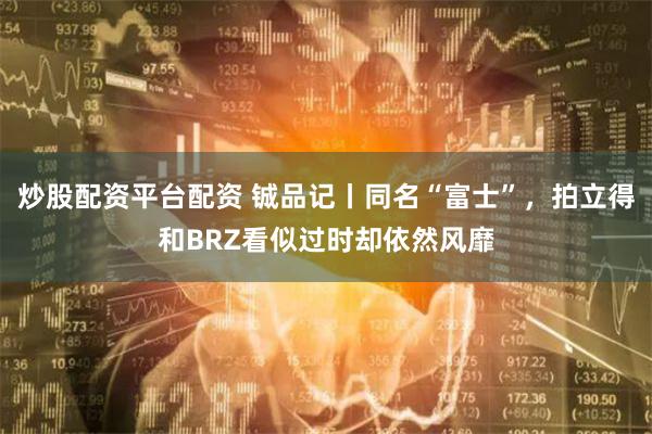 炒股配资平台配资 铖品记丨同名“富士”，拍立得和BRZ看似过时却依然风靡