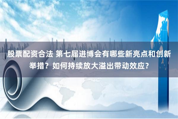 股票配资合法 第七届进博会有哪些新亮点和创新举措？如何持续放大溢出带动效应？