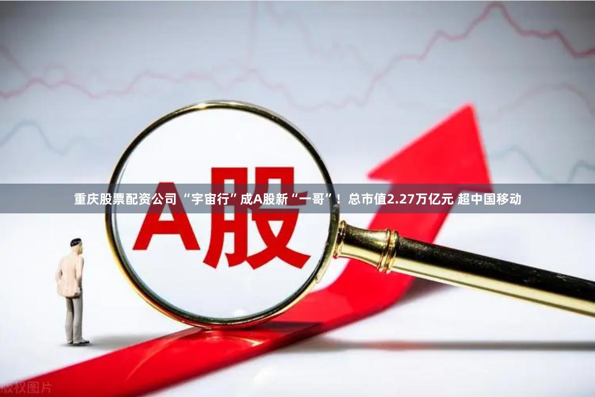 重庆股票配资公司 “宇宙行”成A股新“一哥”！总市值2.27万亿元 超中国移动