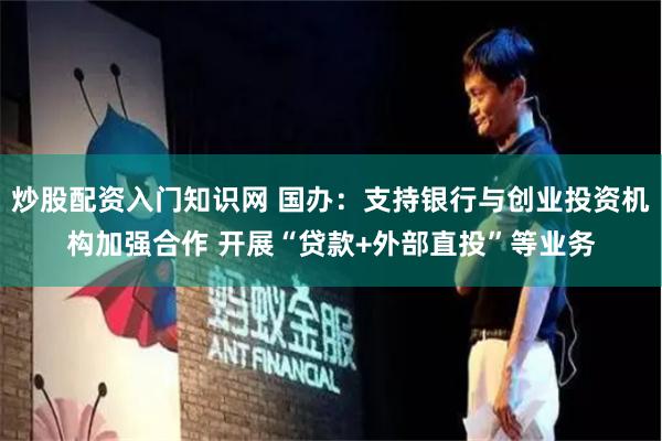 炒股配资入门知识网 国办：支持银行与创业投资机构加强合作 开展“贷款+外部直投”等业务