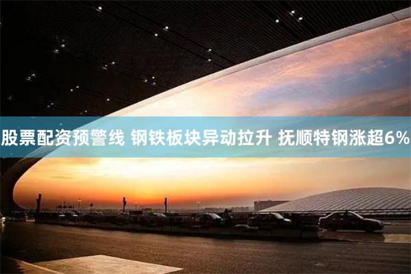 股票配资预警线 钢铁板块异动拉升 抚顺特钢涨超6%