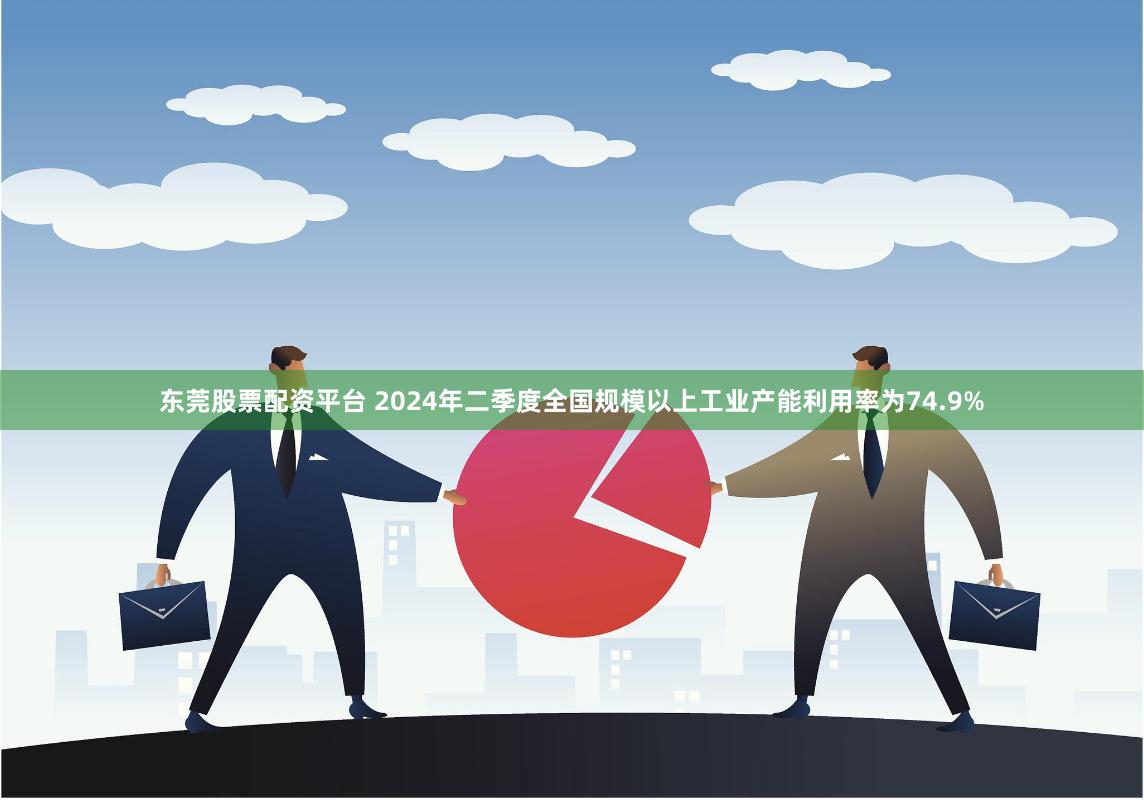 东莞股票配资平台 2024年二季度全国规模以上工业产能利用率为74.9%