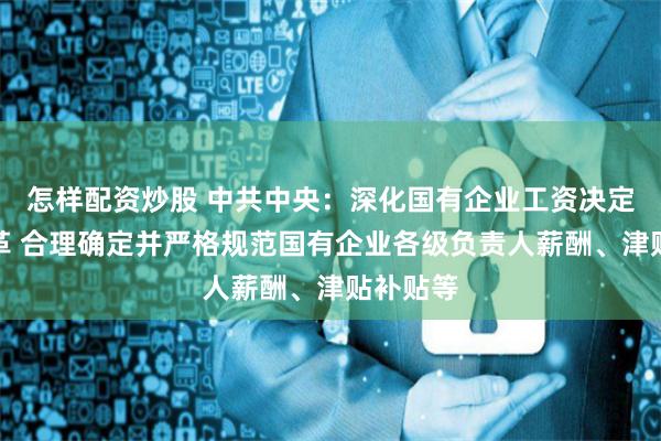 怎样配资炒股 中共中央：深化国有企业工资决定机制改革 合理确定并严格规范国有企业各级负责人薪酬、津贴补贴等