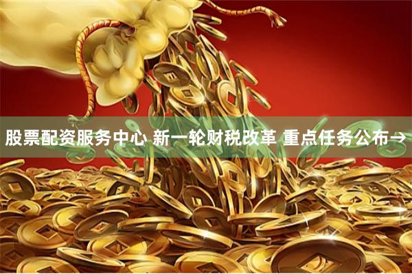 股票配资服务中心 新一轮财税改革 重点任务公布→