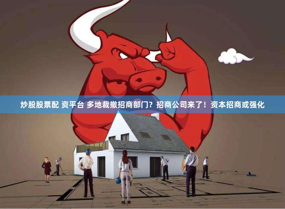 炒股股票配 资平台 多地裁撤招商部门？招商公司来了！资本招商或强化