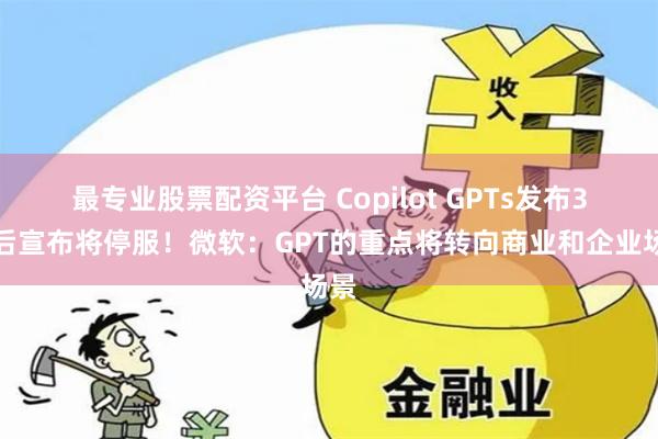 最专业股票配资平台 Copilot GPTs发布3月后宣布将停服！微软：GPT的重点将转向商业和企业场景