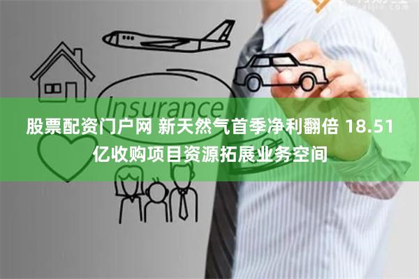 股票配资门户网 新天然气首季净利翻倍 18.51亿收购项目资源拓展业务空间