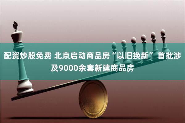 配资炒股免费 北京启动商品房“以旧换新” 首批涉及9000余套新建商品房
