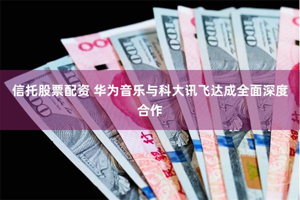 信托股票配资 华为音乐与科大讯飞达成全面深度合作
