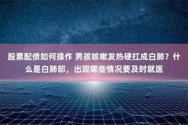 股票配债如何操作 男孩咳嗽发热硬扛成白肺？什么是白肺部，出现哪些情况要及时就医