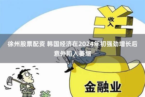 徐州股票配资 韩国经济在2024年初强劲增长后意外陷入萎缩