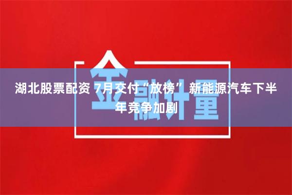 湖北股票配资 7月交付“放榜” 新能源汽车下半年竞争加剧