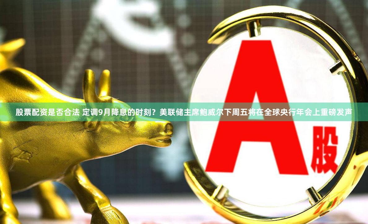股票配资是否合法 定调9月降息的时刻？美联储主席鲍威尔下周五将在全球央行年会上重磅发声