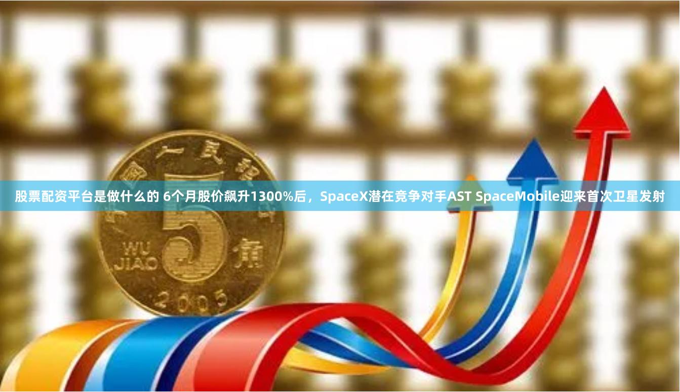 股票配资平台是做什么的 6个月股价飙升1300%后，SpaceX潜在竞争对手AST SpaceMobile迎来首次卫星发射