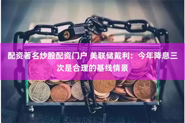配资著名炒股配资门户 美联储戴利：今年降息三次是合理的基线情景