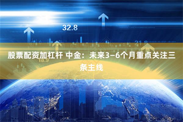 股票配资加杠杆 中金：未来3—6个月重点关注三条主线