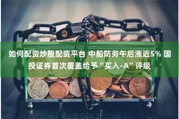 如何配资炒股配资平台 中船防务午后涨近5% 国投证券首次覆盖给予“买入-A”评级