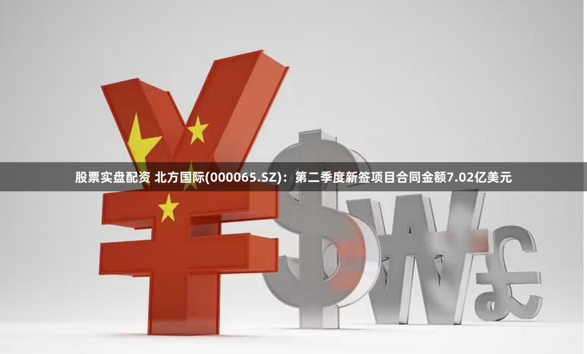 股票实盘配资 北方国际(000065.SZ)：第二季度新签项目合同金额7.02亿美元