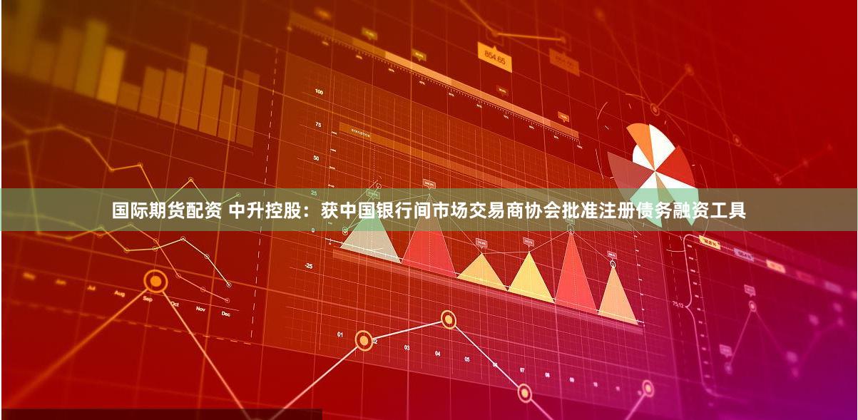 国际期货配资 中升控股：获中国银行间市场交易商协会批准注册债务融资工具