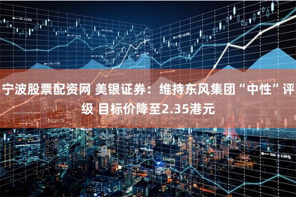 宁波股票配资网 美银证券：维持东风集团“中性”评级 目标价降至2.35港元
